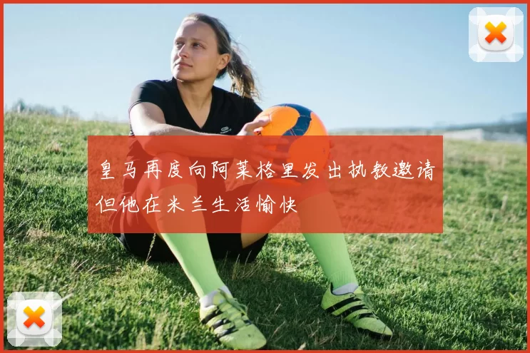 皇马再度向阿莱格里发出执教邀请但他在米兰生活愉快