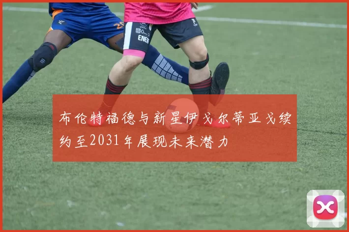 布伦特福德与新星伊戈尔蒂亚戈续约至2031年展现未来潜力